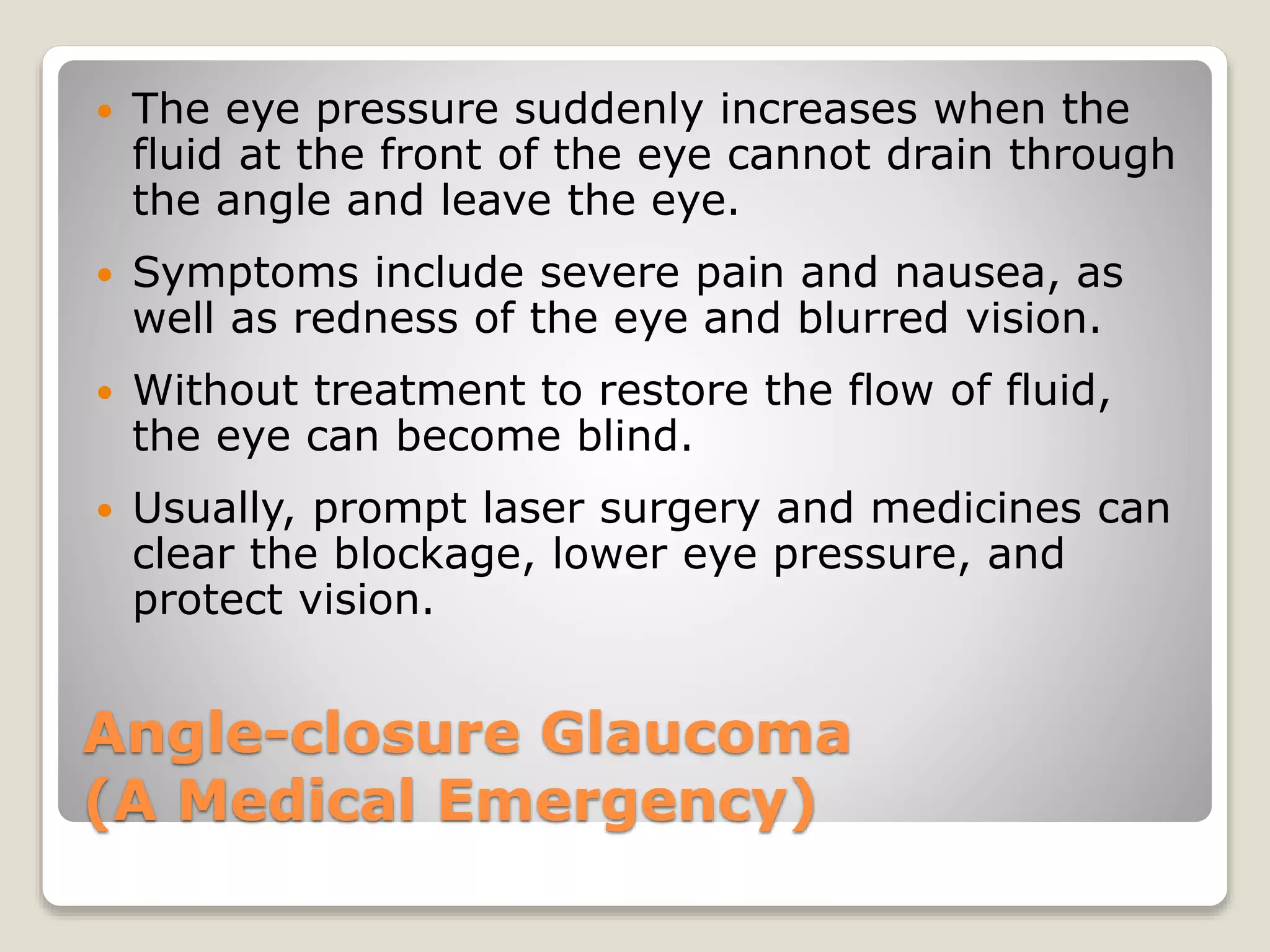 Angle-closure Glaucoma
(A Medical Emergency)
 The eye pressure suddenly increases when the
fluid at the front of the eye cannot drain through
the angle and leave the eye.
 Symptoms include severe pain and nausea, as
well as redness of the eye and blurred vision.
 Without treatment to restore the flow of fluid,
the eye can become blind.
 Usually, prompt laser surgery and medicines can
clear the blockage, lower eye pressure, and
protect vision.
 