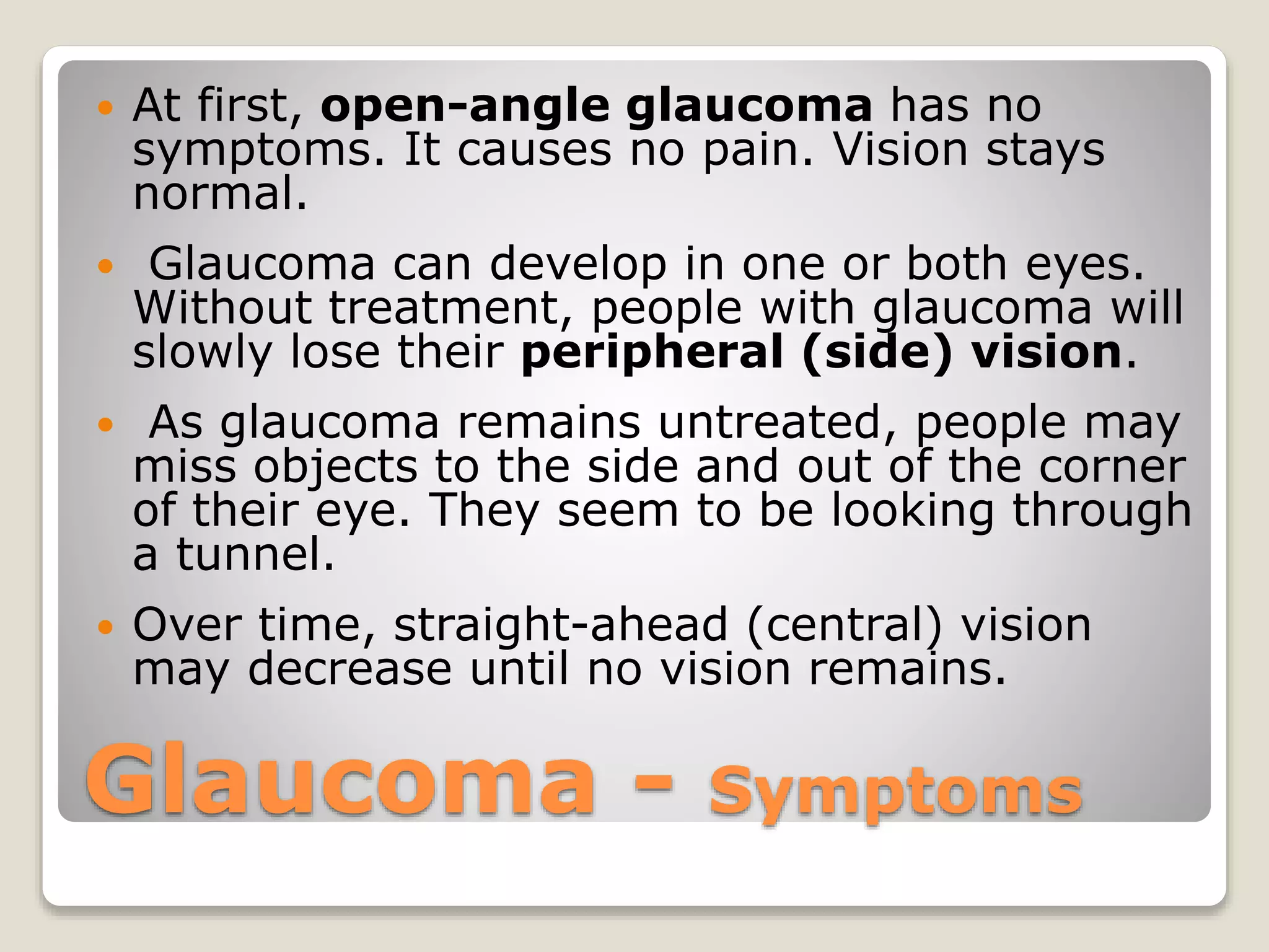 Glaucoma - Symptoms
 At first, open-angle glaucoma has no
symptoms. It causes no pain. Vision stays
normal.
 Glaucoma can develop in one or both eyes.
Without treatment, people with glaucoma will
slowly lose their peripheral (side) vision.
 As glaucoma remains untreated, people may
miss objects to the side and out of the corner
of their eye. They seem to be looking through
a tunnel.
 Over time, straight-ahead (central) vision
may decrease until no vision remains.
 