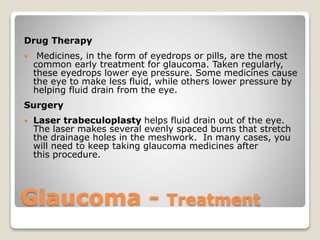 Glaucoma - Treatment
Drug Therapy
 Medicines, in the form of eyedrops or pills, are the most
common early treatment for glaucoma. Taken regularly,
these eyedrops lower eye pressure. Some medicines cause
the eye to make less fluid, while others lower pressure by
helping fluid drain from the eye.
Surgery
 Laser trabeculoplasty helps fluid drain out of the eye.
The laser makes several evenly spaced burns that stretch
the drainage holes in the meshwork. In many cases, you
will need to keep taking glaucoma medicines after
this procedure.
 