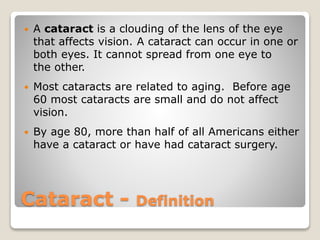 Cataract - Definition
 A cataract is a clouding of the lens of the eye
that affects vision. A cataract can occur in one or
both eyes. It cannot spread from one eye to
the other.
 Most cataracts are related to aging. Before age
60 most cataracts are small and do not affect
vision.
 By age 80, more than half of all Americans either
have a cataract or have had cataract surgery.
 