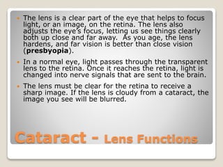 Cataract - Lens Functions
 The lens is a clear part of the eye that helps to focus
light, or an image, on the retina. The lens also
adjusts the eye’s focus, letting us see things clearly
both up close and far away. As you age, the lens
hardens, and far vision is better than close vision
(presbyopia).
 In a normal eye, light passes through the transparent
lens to the retina. Once it reaches the retina, light is
changed into nerve signals that are sent to the brain.
 The lens must be clear for the retina to receive a
sharp image. If the lens is cloudy from a cataract, the
image you see will be blurred.
 