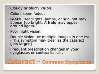 Cataract - Common Symptoms
 Cloudy or blurry vision.
 Colors seem faded.
 Glare. Headlights, lamps, or sunlight may
appear too bright. A halo may appear
around lights.
 Poor night vision.
 Double vision, or multiple images in one eye.
(This symptom may clear as the cataract
gets larger.)
 Frequent prescription changes in your
eyeglasses or contact lenses.
 