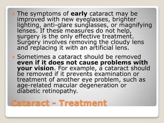 Cataract - Treatment
 The symptoms of early cataract may be
improved with new eyeglasses, brighter
lighting, anti-glare sunglasses, or magnifying
lenses. If these measures do not help,
surgery is the only effective treatment.
Surgery involves removing the cloudy lens
and replacing it with an artificial lens.
 Sometimes a cataract should be removed
even if it does not cause problems with
your vision. For example, a cataract should
be removed if it prevents examination or
treatment of another eye problem, such as
age-related macular degeneration or
diabetic retinopathy.
 