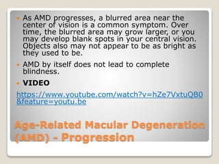 Age-Related Macular Degeneration
(AMD) - Progression
 As AMD progresses, a blurred area near the
center of vision is a common symptom. Over
time, the blurred area may grow larger, or you
may develop blank spots in your central vision.
Objects also may not appear to be as bright as
they used to be.
 AMD by itself does not lead to complete
blindness.
 VIDEO
https://www.youtube.com/watch?v=hZe7VxtuQB0
&feature=youtu.be
 