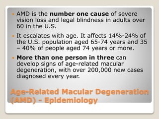 Age-Related Macular Degeneration
(AMD) - Epidemiology
 AMD is the number one cause of severe
vision loss and legal blindness in adults over
60 in the U.S.
 It escalates with age. It affects 14%-24% of
the U.S. population aged 65-74 years and 35
– 40% of people aged 74 years or more.
 More than one person in three can
develop signs of age-related macular
degeneration, with over 200,000 new cases
diagnosed every year.
 