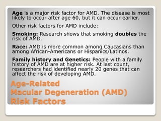 Age-Related
Macular Degeneration (AMD)
Risk Factors
Age is a major risk factor for AMD. The disease is most
likely to occur after age 60, but it can occur earlier.
Other risk factors for AMD include:
Smoking: Research shows that smoking doubles the
risk of AMD.
Race: AMD is more common among Caucasians than
among African-Americans or Hispanics/Latinos.
Family history and Genetics: People with a family
history of AMD are at higher risk. At last count,
researchers had identified nearly 20 genes that can
affect the risk of developing AMD.
 