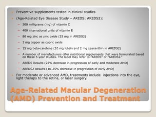 Age-Related Macular Degeneration
(AMD) Prevention and Treatment
 Preventive supplements tested in clinical studies
 (Age-Related Eye Disease Study – AREDS; AREDS2):
− 500 milligrams (mg) of vitamin C
− 400 international units of vitamin E
− 80 mg zinc as zinc oxide (25 mg in AREDS2)
− 2 mg copper as cupric oxide
− 15 mg beta-carotene (10 mg lutein and 2 mg zeaxanthin in AREDS2)
− A number of manufacturers offer nutritional supplements that were formulated based
on these 5-year studies. The label may refer to “AREDS” or “AREDS2.”
− AREDS Results (25% decrease in progression of early and moderate AMD)
− AREDS2 Results (10-25% decrease in progression of early AMD)
 For moderate or advanced AMD, treatments include injections into the eye,
light therapy to the retina, or laser surgery.
 