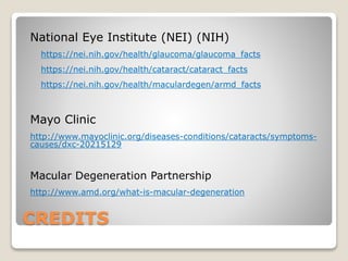 CREDITS
National Eye Institute (NEI) (NIH)
https://nei.nih.gov/health/glaucoma/glaucoma_facts
https://nei.nih.gov/health/cataract/cataract_facts
https://nei.nih.gov/health/maculardegen/armd_facts
Mayo Clinic
http://www.mayoclinic.org/diseases-conditions/cataracts/symptoms-
causes/dxc-20215129
Macular Degeneration Partnership
http://www.amd.org/what-is-macular-degeneration
 