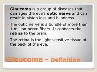 Glaucoma - Definition
 Glaucoma is a group of diseases that
damages the eye’s optic nerve and can
result in vision loss and blindness.
 The optic nerve is a bundle of more than
1 million nerve fibers. It connects the
retina to the brain.
 The retina is the light-sensitive tissue at
the back of the eye.
 