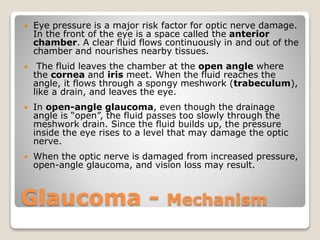 Glaucoma - Mechanism
 Eye pressure is a major risk factor for optic nerve damage.
In the front of the eye is a space called the anterior
chamber. A clear fluid flows continuously in and out of the
chamber and nourishes nearby tissues.
 The fluid leaves the chamber at the open angle where
the cornea and iris meet. When the fluid reaches the
angle, it flows through a spongy meshwork (trabeculum),
like a drain, and leaves the eye.
 In open-angle glaucoma, even though the drainage
angle is “open”, the fluid passes too slowly through the
meshwork drain. Since the fluid builds up, the pressure
inside the eye rises to a level that may damage the optic
nerve.
 When the optic nerve is damaged from increased pressure,
open-angle glaucoma, and vision loss may result.
 