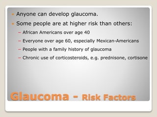 Glaucoma - Risk Factors
 Anyone can develop glaucoma.
 Some people are at higher risk than others:
− African Americans over age 40
− Everyone over age 60, especially Mexican-Americans
− People with a family history of glaucoma
− Chronic use of corticosteroids, e.g. prednisone, cortisone
 