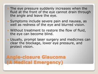 Angle-closure Glaucoma
(A Medical Emergency)
 The eye pressure suddenly increases when the
fluid at the front of the eye cannot drain through
the angle and leave the eye.
 Symptoms include severe pain and nausea, as
well as redness of the eye and blurred vision.
 Without treatment to restore the flow of fluid,
the eye can become blind.
 Usually, prompt laser surgery and medicines can
clear the blockage, lower eye pressure, and
protect vision.
 