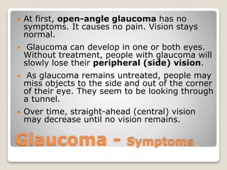 Glaucoma - Symptoms
 At first, open-angle glaucoma has no
symptoms. It causes no pain. Vision stays
normal.
 Glaucoma can develop in one or both eyes.
Without treatment, people with glaucoma will
slowly lose their peripheral (side) vision.
 As glaucoma remains untreated, people may
miss objects to the side and out of the corner
of their eye. They seem to be looking through
a tunnel.
 Over time, straight-ahead (central) vision
may decrease until no vision remains.
 