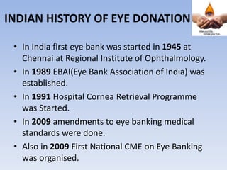 INDIAN HISTORY OF EYE DONATION
• In India first eye bank was started in 1945 at
Chennai at Regional Institute of Ophthalmology.
• In 1989 EBAI(Eye Bank Association of India) was
established.
• In 1991 Hospital Cornea Retrieval Programme
was Started.
• In 2009 amendments to eye banking medical
standards were done.
• Also in 2009 First National CME on Eye Banking
was organised.
 