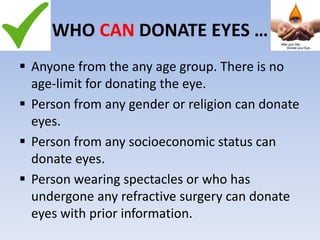WHO CAN DONATE EYES …
 Anyone from the any age group. There is no
age-limit for donating the eye.
 Person from any gender or religion can donate
eyes.
 Person from any socioeconomic status can
donate eyes.
 Person wearing spectacles or who has
undergone any refractive surgery can donate
eyes with prior information.
 