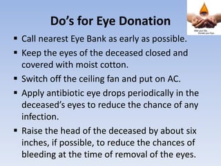 Do’s for Eye Donation
 Call nearest Eye Bank as early as possible.
 Keep the eyes of the deceased closed and
covered with moist cotton.
 Switch off the ceiling fan and put on AC.
 Apply antibiotic eye drops periodically in the
deceased’s eyes to reduce the chance of any
infection.
 Raise the head of the deceased by about six
inches, if possible, to reduce the chances of
bleeding at the time of removal of the eyes.
 