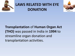 LAWS RELATED WITH EYE
DONATION
Transplantation of Human Organ Act
(THO) was passed in India in 1994 to
streamline organ donation and
transplantation activities.
 