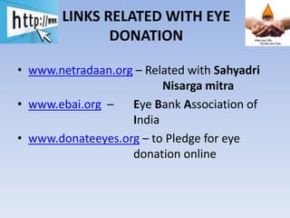 LINKS RELATED WITH EYE
DONATION
• www.netradaan.org – Related with Sahyadri
Nisarga mitra
• www.ebai.org – Eye Bank Association of
India
• www.donateeyes.org – to Pledge for eye
donation online
 