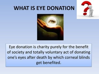 WHAT IS EYE DONATION
Eye donation is charity purely for the benefit
of society and totally voluntary act of donating
one’s eyes after death by which corneal blinds
get benefited.
 