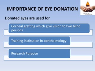 IMPORTANCE OF EYE DONATION
Donated eyes are used for
Corneal grafting which give vision to two blind
persons
Training institution in ophthalmology
Research Purpose
 