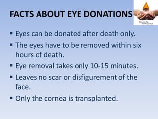 FACTS ABOUT EYE DONATIONS
 Eyes can be donated after death only.
 The eyes have to be removed within six
hours of death.
 Eye removal takes only 10-15 minutes.
 Leaves no scar or disfigurement of the
face.
 Only the cornea is transplanted.
 