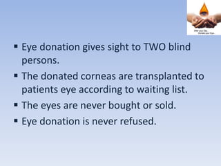  Eye donation gives sight to TWO blind
persons.
 The donated corneas are transplanted to
patients eye according to waiting list.
 The eyes are never bought or sold.
 Eye donation is never refused.
 