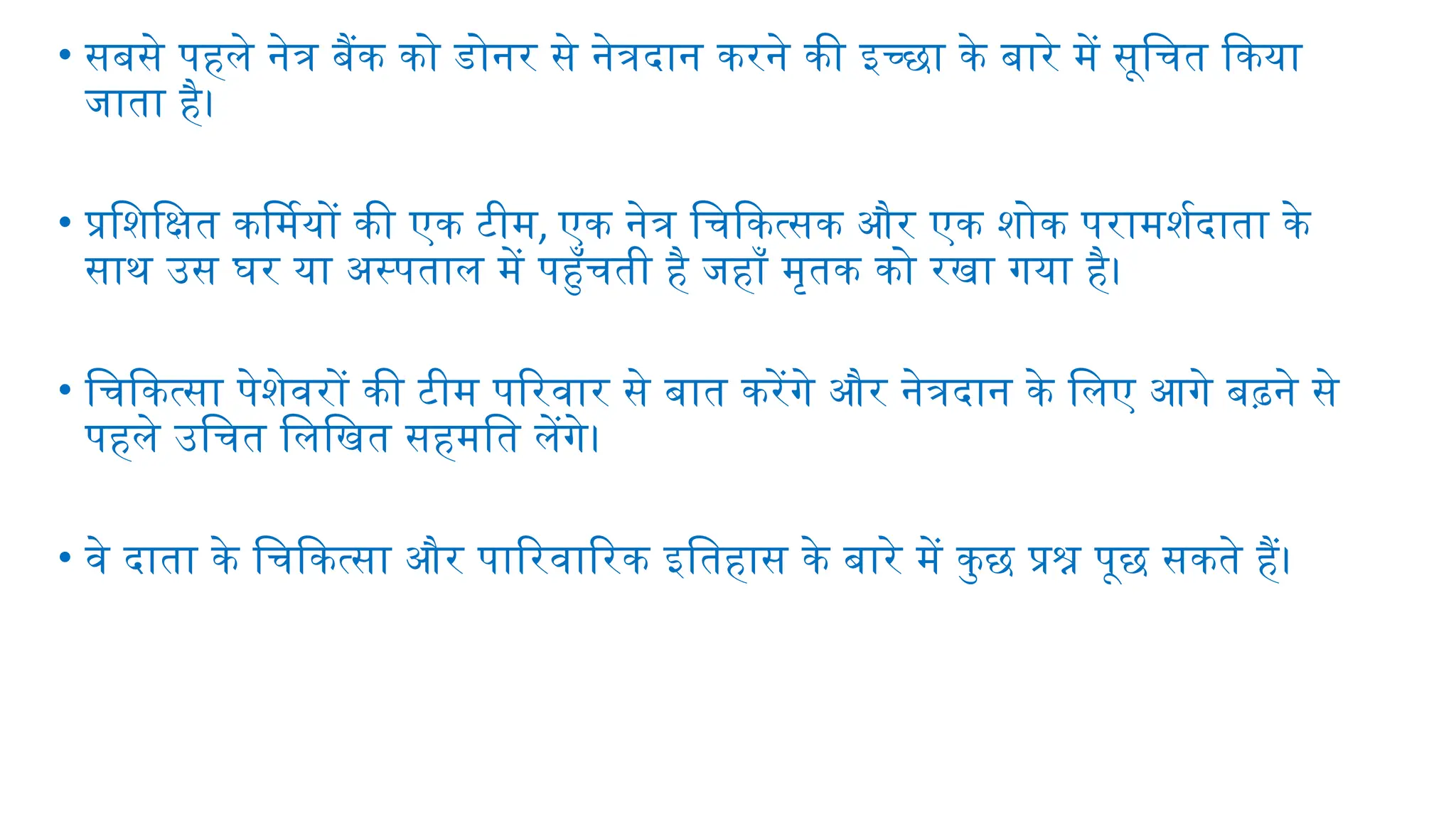 • सबसे पहले नेत्र बैंक को डोनर से नेत्रदान करने की इच्छा के बारे में सूचित किया
जाता है।
• प्रशिक्षित कर्मियों की एक टीम, एक नेत्र चिकित्सक और एक शोक परामर्शदाता के
साथ उस घर या अस्पताल में पहुँचती है जहाँ मृतक को रखा गया है।
• चिकित्सा पेशेवरों की टीम परिवार से बात करेंगे और नेत्रदान के लिए आगे बढ़ने से
पहले उचित लिखित सहमति लेंगे।
• वे दाता के चिकित्सा और पारिवारिक इतिहास के बारे में कुछ प्रश्न पूछ सकते हैं।
 