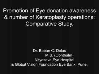 Promotion of Eye donation awareness  & number of Keratoplastyoperations:  Comparative Study. Dr. Baban C. Dolas 		M.S. (Ophthalm) Nityaseva Eye Hospital  & Global Vision Foundation Eye Bank, Pune. 