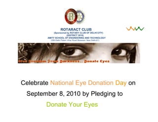 ROTARACT CLUB
             (Sponsored by ROTARY CLUB OF DELHI CITY)
                        (DISTRICT 3010)
        AMITY SCHOOL OF ENGINEERING AND TECHNOLOGY
          (580-Delhi Palam Vihar Road Bijwasan, New Delhi-61)




Celebrate National Eye Donation Day on
 September 8, 2010 by Pledging to
        Donate Your Eyes
 