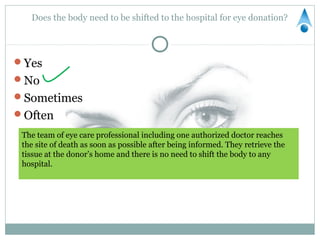 Does the body need to be shifted to the hospital for eye donation?




Yes
No
Sometimes
Often
 The team of eye care professional including one authorized doctor reaches
 the site of death as soon as possible after being informed. They retrieve the
 tissue at the donor’s home and there is no need to shift the body to any
 hospital.
 