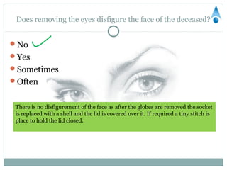 Does removing the eyes disfigure the face of the deceased?


No
Yes
Sometimes
Often


 There is no disfigurement of the face as after the globes are removed the socket
 is replaced with a shell and the lid is covered over it. If required a tiny stitch is
 place to hold the lid closed.
 