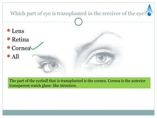 Which part of eye is transplanted in the receiver of the eye?


Lens
Retina
Cornea
All



The part of the eyeball that is transplanted is the cornea. Cornea is the anterior
transparent watch glass- like structure.
 