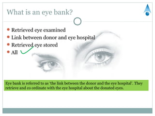 What is an eye bank?

 Retrieved eye examined
 Link between donor and eye hospital
 Retrieved eye stored
 All




Eye bank is referred to as ‘the link between the donor and the eye hospital’. They
retrieve and co ordinate with the eye hospital about the donated eyes.
 