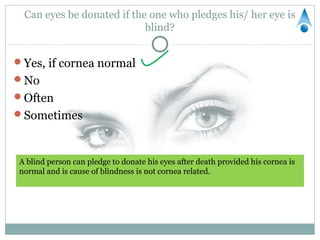 Can eyes be donated if the one who pledges his/ her eye is
                           blind?


Yes, if cornea normal
No
Often
Sometimes



A blind person can pledge to donate his eyes after death provided his cornea is
normal and is cause of blindness is not cornea related.
 