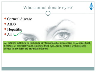 Who cannot donate eyes?

Corneal disease
AIDS
Hepatitis
All

All patients suffering or harboring any transmissible disease like HIV, hepatitis B,
hepatitis C, etc strictly cannot donate their eyes. Again, patients with diseased
cornea in any form are unsuitable donors.
 
