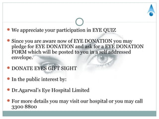  We appreciate your participation in EYE QUIZ

 Since you are aware now of EYE DONATION you may
  pledge for EYE DONATION and ask for a EYE DONATION
  FORM which will be posted to you in a self addressed
  envelope.

 DONATE EYES GIFT SIGHT

 In the public interest by:

 Dr.Agarwal’s Eye Hospital Limited

 For more details you may visit our hospital or you may call
  3300 8800
 