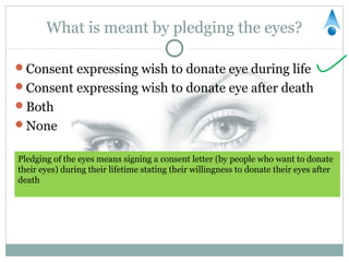 What is meant by pledging the eyes?

Consent expressing wish to donate eye during life
Consent expressing wish to donate eye after death
Both
None


Pledging of the eyes means signing a consent letter (by people who want to donate
their eyes) during their lifetime stating their willingness to donate their eyes after
death
 