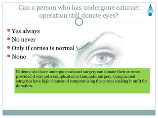 Can a person who has undergone cataract
           operation still donate eyes?

Yes always
No never
Only if cornea is normal
None


   Patients who have undergone cataract surgery can donate their corneas
   provided it was not a complicated or traumatic surgery. Complicated
   surgeries have high chances of compromising the cornea making it unfit for
   donation.
 