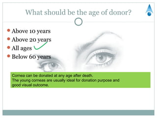 What should be the age of donor?

Above 10 years
Above 20 years
All ages
Below 60 years


 Cornea can be donated at any age after death.
 The young corneas are usually ideal for donation purpose and
 good visual outcome.
 