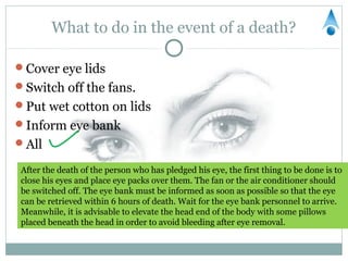 What to do in the event of a death?

Cover eye lids
Switch off the fans.
Put wet cotton on lids
Inform eye bank
All

 After the death of the person who has pledged his eye, the first thing to be done is to
 close his eyes and place eye packs over them. The fan or the air conditioner should
 be switched off. The eye bank must be informed as soon as possible so that the eye
 can be retrieved within 6 hours of death. Wait for the eye bank personnel to arrive.
 Meanwhile, it is advisable to elevate the head end of the body with some pillows
 placed beneath the head in order to avoid bleeding after eye removal.
 