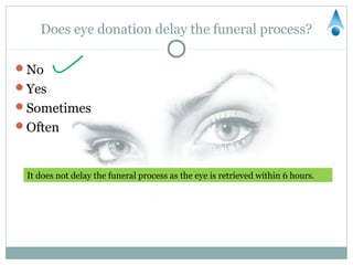 Does eye donation delay the funeral process?

No
Yes
Sometimes
Often



 It does not delay the funeral process as the eye is retrieved within 6 hours.
 