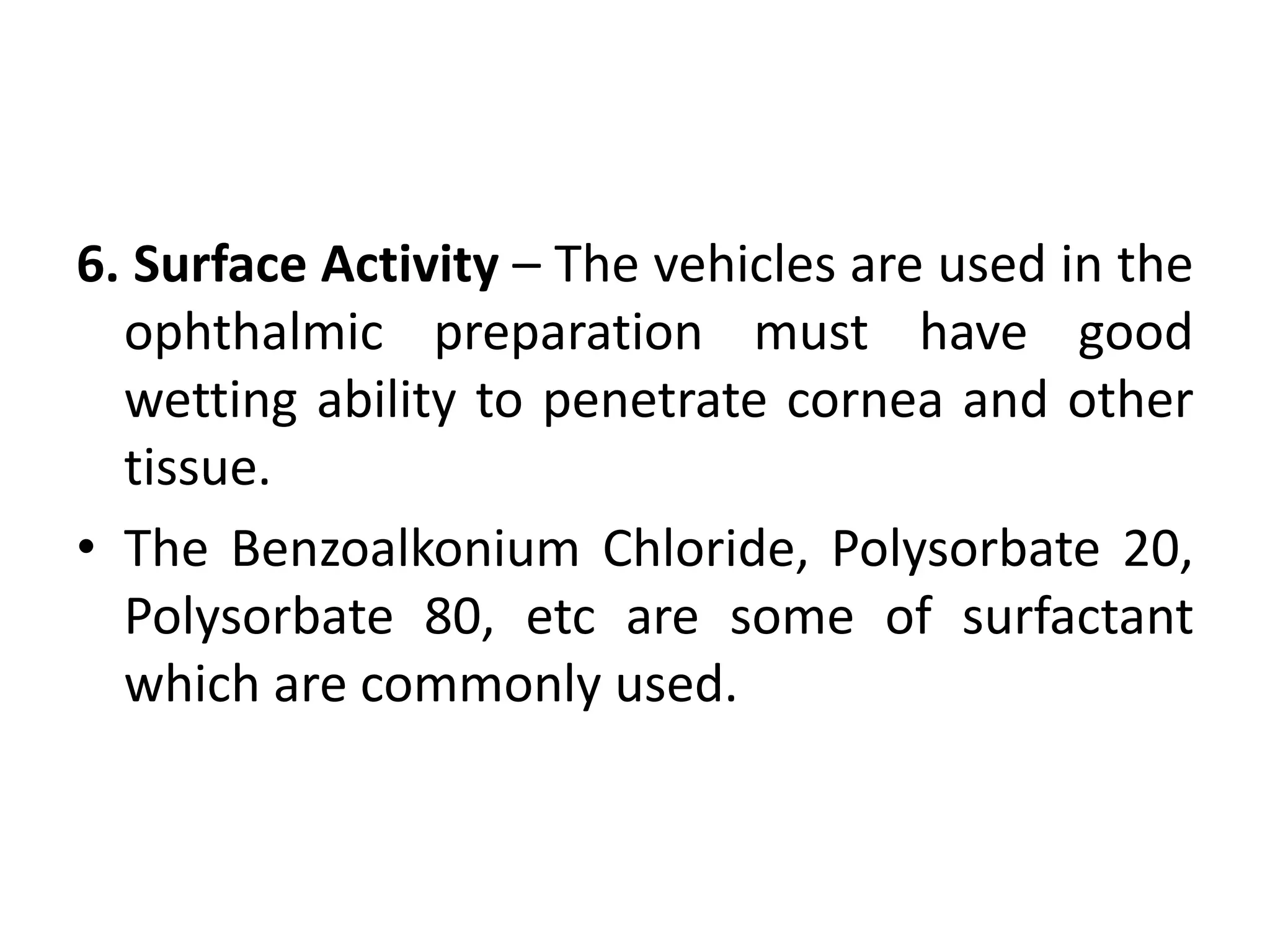 6. Surface Activity – The vehicles are used in the
ophthalmic preparation must have good
wetting ability to penetrate cornea and other
tissue.
• The Benzoalkonium Chloride, Polysorbate 20,
Polysorbate 80, etc are some of surfactant
which are commonly used.
 