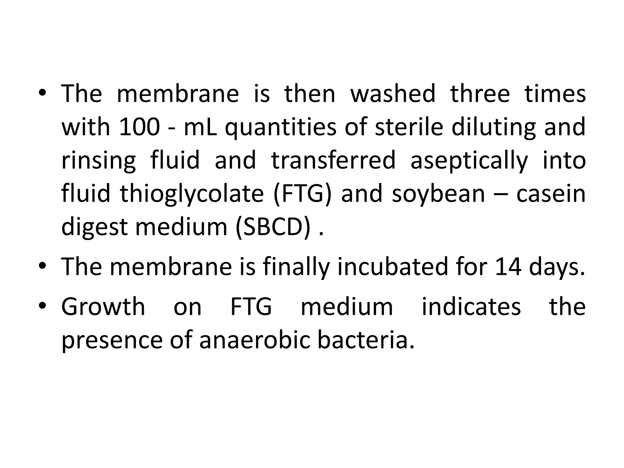 • The membrane is then washed three times
with 100 - mL quantities of sterile diluting and
rinsing fluid and transferred aseptically into
fluid thioglycolate (FTG) and soybean – casein
digest medium (SBCD) .
• The membrane is finally incubated for 14 days.
• Growth on FTG medium indicates the
presence of anaerobic bacteria.
 