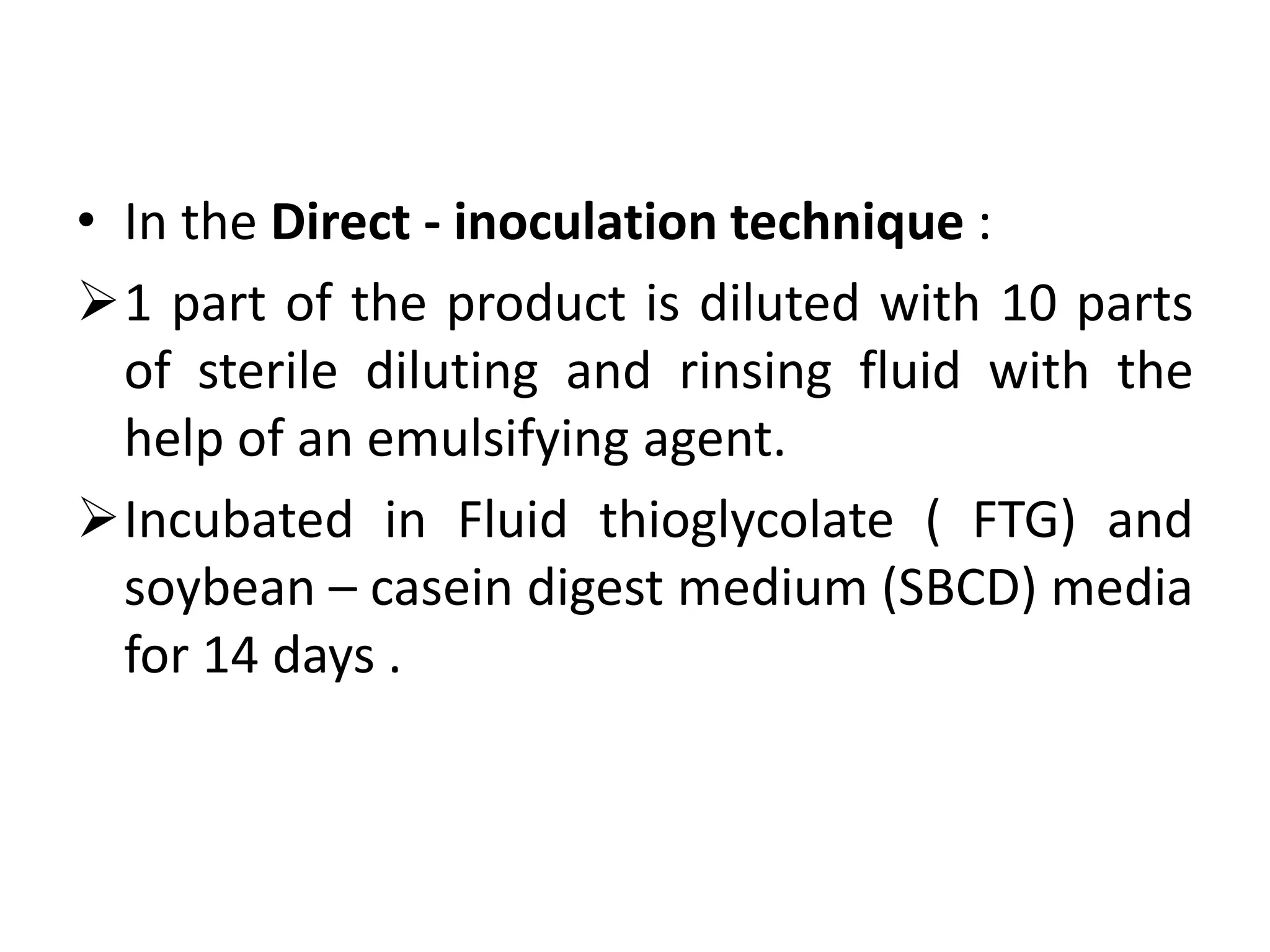 • In the Direct - inoculation technique :
1 part of the product is diluted with 10 parts
of sterile diluting and rinsing fluid with the
help of an emulsifying agent.
Incubated in Fluid thioglycolate ( FTG) and
soybean – casein digest medium (SBCD) media
for 14 days .
 