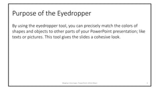 Purpose of the Eyedropper
By using the eyedropper tool, you can precisely match the colors of
shapes and objects to other parts of your PowerPoint presentation; like
texts or pictures. This tool gives the slides a cohesive look.
Meghan Kneringer, PowerPoint 2016 (Mac) 2
 