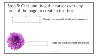 Step 6: Click and drag the cursor over any
area of the page to create a text box
Meghan Kneringer, PowerPoint 2016 (Mac) 8
The text box should look like this afterwards
Place the text box next to the picture
 