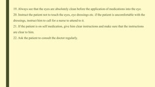 19. Always see that the eyes are absolutely clean before the application of medications into the eye.
20. Instruct the patient not to touch the eyes, eye dressings etc. if the patient is uncomfortable with the
dressings, instruct him to call for a nurse to attend to it.
21. If the patient is on self medication, give him clear instructions and make sure that the instructions
are clear to him.
22. Ask the patient to consult the doctor regularly.
 