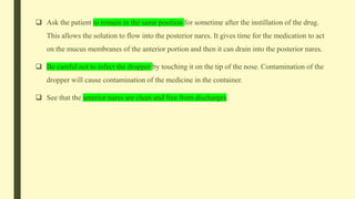  Ask the patient to remain in the same position for sometime after the instillation of the drug.
This allows the solution to flow into the posterior nares. It gives time for the medication to act
on the mucus membranes of the anterior portion and then it can drain into the posterior nares.
 Be careful not to infect the dropper by touching it on the tip of the nose. Contamination of the
dropper will cause contamination of the medicine in the container.
 See that the anterior nares are clean and free from discharges.
 