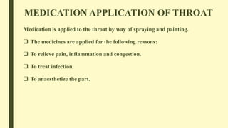 MEDICATION APPLICATION OF THROAT
Medication is applied to the throat by way of spraying and painting.
 The medicines are applied for the following reasons:
 To relieve pain, inflammation and congestion.
 To treat infection.
 To anaesthetize the part.
 