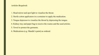 Articles Required:
1. Head mirror and spot light to visualize the throat.
2. Sterile cotton applicators in a container to apply the medication.
3. Tongue depressor to visualize the throat by depressing the tongue.
4. Kidney tray and paper bag to receive the wastes and the used articles.
5. Towel to protect the garments.
6. Medications (e.g. Mandle’s paint) as ordered.
 